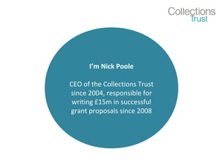 I’m Nick Poole 
CEO of the Collections Trust 
since 2004, responsible for 
writing £15m in successful 
grant proposals since 2008 
 