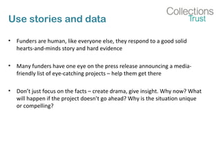 Use stories and data 
• Funders are human, like everyone else, they respond to a good solid 
hearts-and-minds story and hard evidence 
• Many funders have one eye on the press release announcing a media-friendly 
list of eye-catching projects – help them get there 
• Don’t just focus on the facts – create drama, give insight. Why now? What 
will happen if the project doesn’t go ahead? Why is the situation unique 
or compelling? 
 