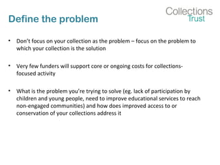 Define the problem 
• Don’t focus on your collection as the problem – focus on the problem to 
which your collection is the solution 
• Very few funders will support core or ongoing costs for collections-focused 
activity 
• What is the problem you’re trying to solve (eg. lack of participation by 
children and young people, need to improve educational services to reach 
non-engaged communities) and how does improved access to or 
conservation of your collections address it 
 