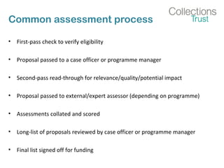 Common assessment process 
• First-pass check to verify eligibility 
• Proposal passed to a case officer or programme manager 
• Second-pass read-through for relevance/quality/potential impact 
• Proposal passed to external/expert assessor (depending on programme) 
• Assessments collated and scored 
• Long-list of proposals reviewed by case officer or programme manager 
• Final list signed off for funding 
 