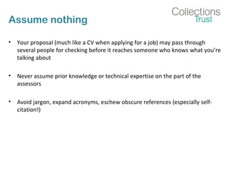 Assume nothing 
• Your proposal (much like a CV when applying for a job) may pass through 
several people for checking before it reaches someone who knows what you’re 
talking about 
• Never assume prior knowledge or technical expertise on the part of the 
assessors 
• Avoid jargon, expand acronyms, eschew obscure references (especially self-citation!) 
 