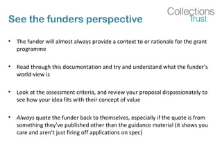 See the funders perspective 
• The funder will almost always provide a context to or rationale for the grant 
programme 
• Read through this documentation and try and understand what the funder’s 
world-view is 
• Look at the assessment criteria, and review your proposal dispassionately to 
see how your idea fits with their concept of value 
• Always quote the funder back to themselves, especially if the quote is from 
something they’ve published other than the guidance material (it shows you 
care and aren’t just firing off applications on spec) 
 