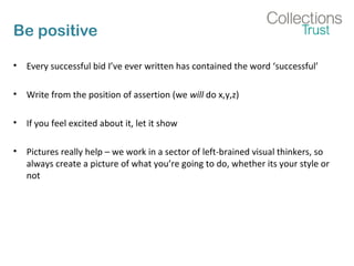 Be positive 
• Every successful bid I’ve ever written has contained the word ‘successful’ 
• Write from the position of assertion (we will do x,y,z) 
• If you feel excited about it, let it show 
• Pictures really help – we work in a sector of left-brained visual thinkers, so 
always create a picture of what you’re going to do, whether its your style or 
not 
 
