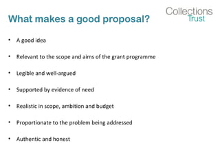 What makes a good proposal? 
• A good idea 
• Relevant to the scope and aims of the grant programme 
• Legible and well-argued 
• Supported by evidence of need 
• Realistic in scope, ambition and budget 
• Proportionate to the problem being addressed 
• Authentic and honest 
 