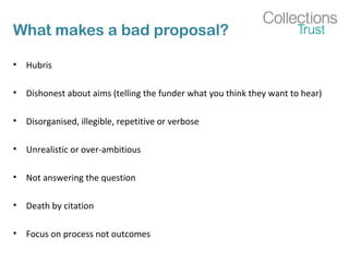 What makes a bad proposal? 
• Hubris 
• Dishonest about aims (telling the funder what you think they want to hear) 
• Disorganised, illegible, repetitive or verbose 
• Unrealistic or over-ambitious 
• Not answering the question 
• Death by citation 
• Focus on process not outcomes 
 