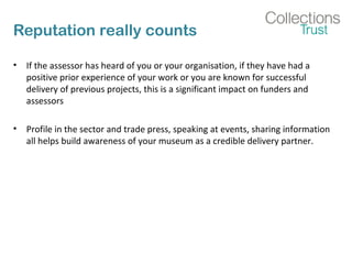 Reputation really counts 
• If the assessor has heard of you or your organisation, if they have had a 
positive prior experience of your work or you are known for successful 
delivery of previous projects, this is a significant impact on funders and 
assessors 
• Profile in the sector and trade press, speaking at events, sharing information 
all helps build awareness of your museum as a credible delivery partner. 
 