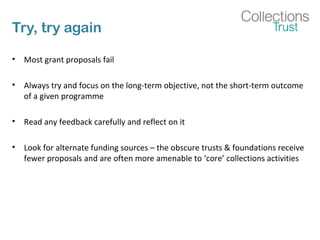 Try, try again 
• Most grant proposals fail 
• Always try and focus on the long-term objective, not the short-term outcome 
of a given programme 
• Read any feedback carefully and reflect on it 
• Look for alternate funding sources – the obscure trusts & foundations receive 
fewer proposals and are often more amenable to ‘core’ collections activities 
 