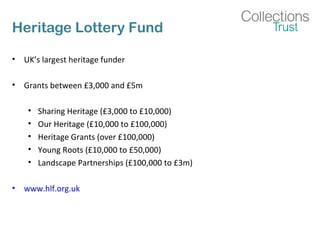 Heritage Lottery Fund 
• UK’s largest heritage funder 
• Grants between £3,000 and £5m 
• Sharing Heritage (£3,000 to £10,000) 
• Our Heritage (£10,000 to £100,000) 
• Heritage Grants (over £100,000) 
• Young Roots (£10,000 to £50,000) 
• Landscape Partnerships (£100,000 to £3m) 
• www.hlf.org.uk 
 
