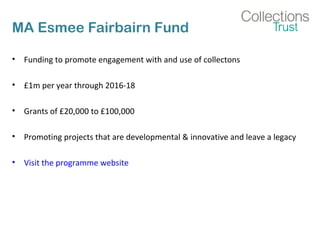 MA Esmee Fairbairn Fund 
• Funding to promote engagement with and use of collectons 
• £1m per year through 2016-18 
• Grants of £20,000 to £100,000 
• Promoting projects that are developmental & innovative and leave a legacy 
• Visit the programme website 
 