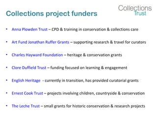 Collections project funders 
• Anna Plowden Trust – CPD & training in conservation & collections care 
• Art Fund Jonathan Ruffer Grants – supporting research & travel for curators 
• Charles Hayward Foundation – heritage & conservation grants 
• Clore Duffield Trust – funding focused on learning & engagement 
• English Heritage - currently in transition, has provided curatorial grants 
• Ernest Cook Trust – projects involving children, countryside & conservation 
• The Leche Trust – small grants for historic conservation & research projects 
 