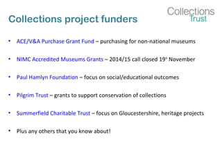 Collections project funders 
• ACE/V&A Purchase Grant Fund – purchasing for non-national museums 
• NIMC Accredited Museums Grants – 2014/15 call closed 19th November 
• Paul Hamlyn Foundation – focus on social/educational outcomes 
• Pilgrim Trust – grants to support conservation of collections 
• Summerfield Charitable Trust – focus on Gloucestershire, heritage projects 
• Plus any others that you know about! 
 