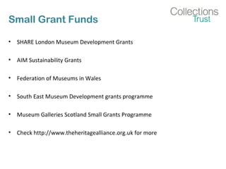 Small Grant Funds 
• SHARE London Museum Development Grants 
• AIM Sustainability Grants 
• Federation of Museums in Wales 
• South East Museum Development grants programme 
• Museum Galleries Scotland Small Grants Programme 
• Check http://www.theheritagealliance.org.uk for more 
 