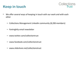 Keep in touch 
• We offer several ways of keeping in touch with our work and with each 
other 
– Collections Management LinkedIn community (8,200 members) 
– Fortnightly email newsletter 
– www.twitter.com/collectiontrust 
– www.facebook.com/collectionstrust 
– www.slideshare.net/collectionstrust 
