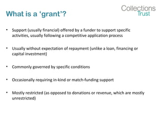 What is a ‘grant’? 
• Support (usually financial) offered by a funder to support specific 
activities, usually following a competitive application process 
• Usually without expectation of repayment (unlike a loan, financing or 
capital investment) 
• Commonly governed by specific conditions 
• Occasionally requiring in-kind or match-funding support 
• Mostly restricted (as opposed to donations or revenue, which are mostly 
unrestricted) 
 