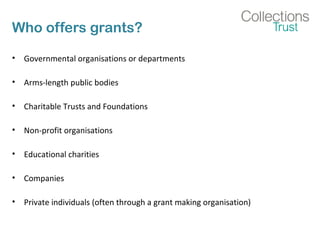 Who offers grants? 
• Governmental organisations or departments 
• Arms-length public bodies 
• Charitable Trusts and Foundations 
• Non-profit organisations 
• Educational charities 
• Companies 
• Private individuals (often through a grant making organisation) 
 