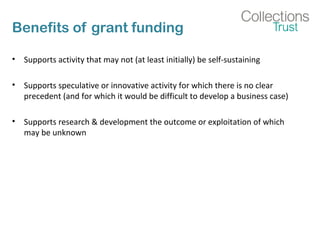 Benefits of grant funding 
• Supports activity that may not (at least initially) be self-sustaining 
• Supports speculative or innovative activity for which there is no clear 
precedent (and for which it would be difficult to develop a business case) 
• Supports research & development the outcome or exploitation of which 
may be unknown 
 