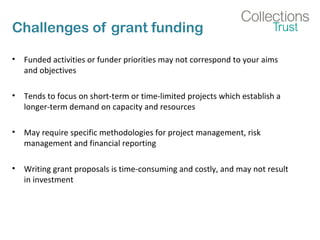 Challenges of grant funding 
• Funded activities or funder priorities may not correspond to your aims 
and objectives 
• Tends to focus on short-term or time-limited projects which establish a 
longer-term demand on capacity and resources 
• May require specific methodologies for project management, risk 
management and financial reporting 
• Writing grant proposals is time-consuming and costly, and may not result 
in investment 
 