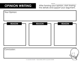 © JILLIAN STARR • TEACHING WITH JILLIAN STARR
OPINION WRITING
OPINION WRITING After forming your opinion, start sharing
the details and support your argument.
Your Opinion:
REASON REASON REASON
Conclusion:
Name ___________________________________
 