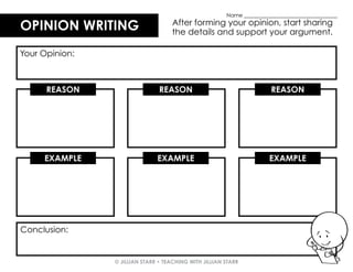 © JILLIAN STARR • TEACHING WITH JILLIAN STARR
EXAMPLE EXAMPLE EXAMPLE
OPINION WRITING
OPINION WRITING After forming your opinion, start sharing
the details and support your argument.
Your Opinion:
REASON REASON REASON
Conclusion:
Name ___________________________________
 