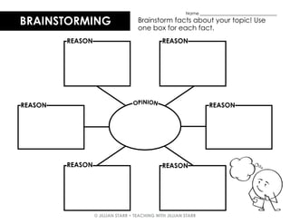 © JILLIAN STARR • TEACHING WITH JILLIAN STARR
BRAINSTORMING Brainstorm facts about your topic! Use
one box for each fact.
Name ___________________________________
REASON
OPINION
REASON REASON
REASON
REASON REASON
 