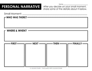 © JILLIAN STARR • TEACHING WITH JILLIAN STARR
PERSONAL NARRATIVE After you decide on your small moment,
share some of the details about it below.
WHO WAS THERE?
WHERE & WHEN?
FIRST NEXT THEN FINALLY
Small Moment: _____________________________________________________
Name ___________________________________
 