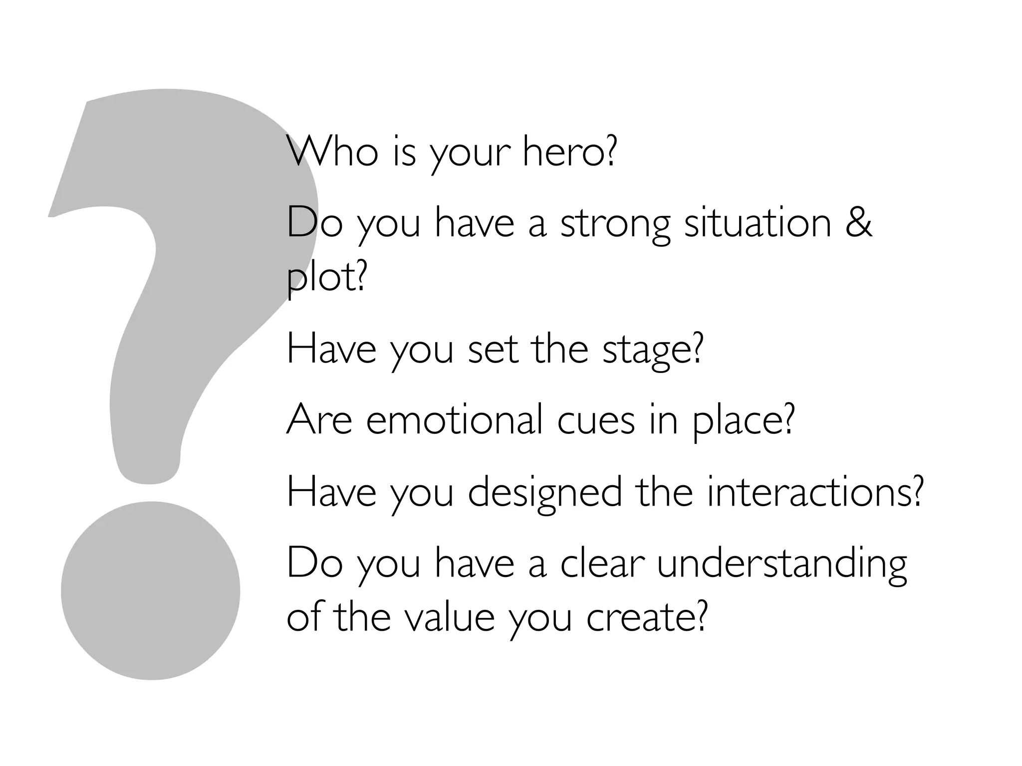 ?
Who is your hero?	

Do you have a strong situation 
plot?	

Have you set the stage?	

Are emotional cues in place?	

Have you designed the interactions?	

Do you have a clear understanding
of the value you create?	

 