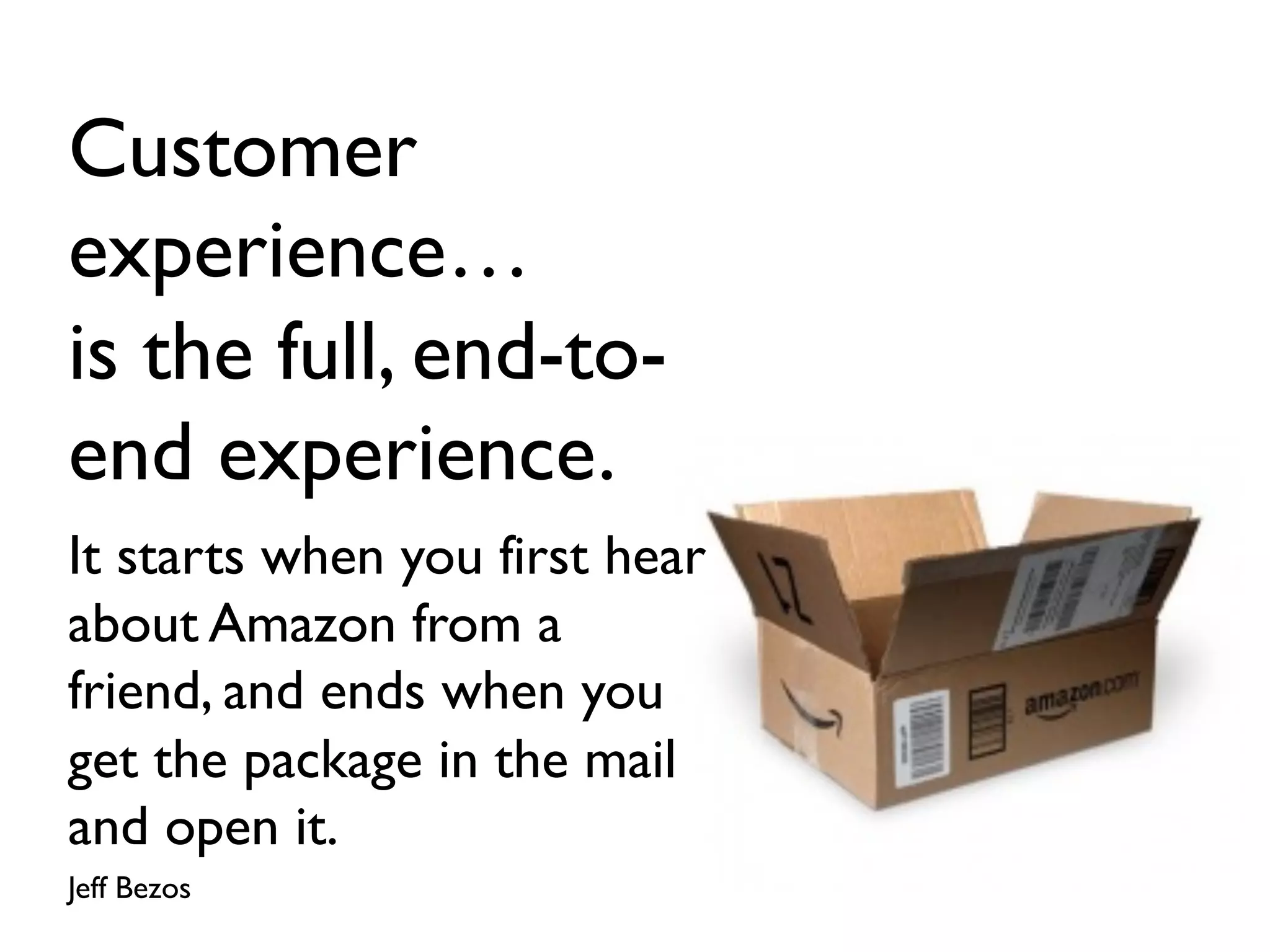 Customer
experience…
is the full, end-to-
end experience.
It starts when you first hear
about Amazon from a
friend, and ends when you
get the package in the mail
and open it.
Jeff Bezos
 