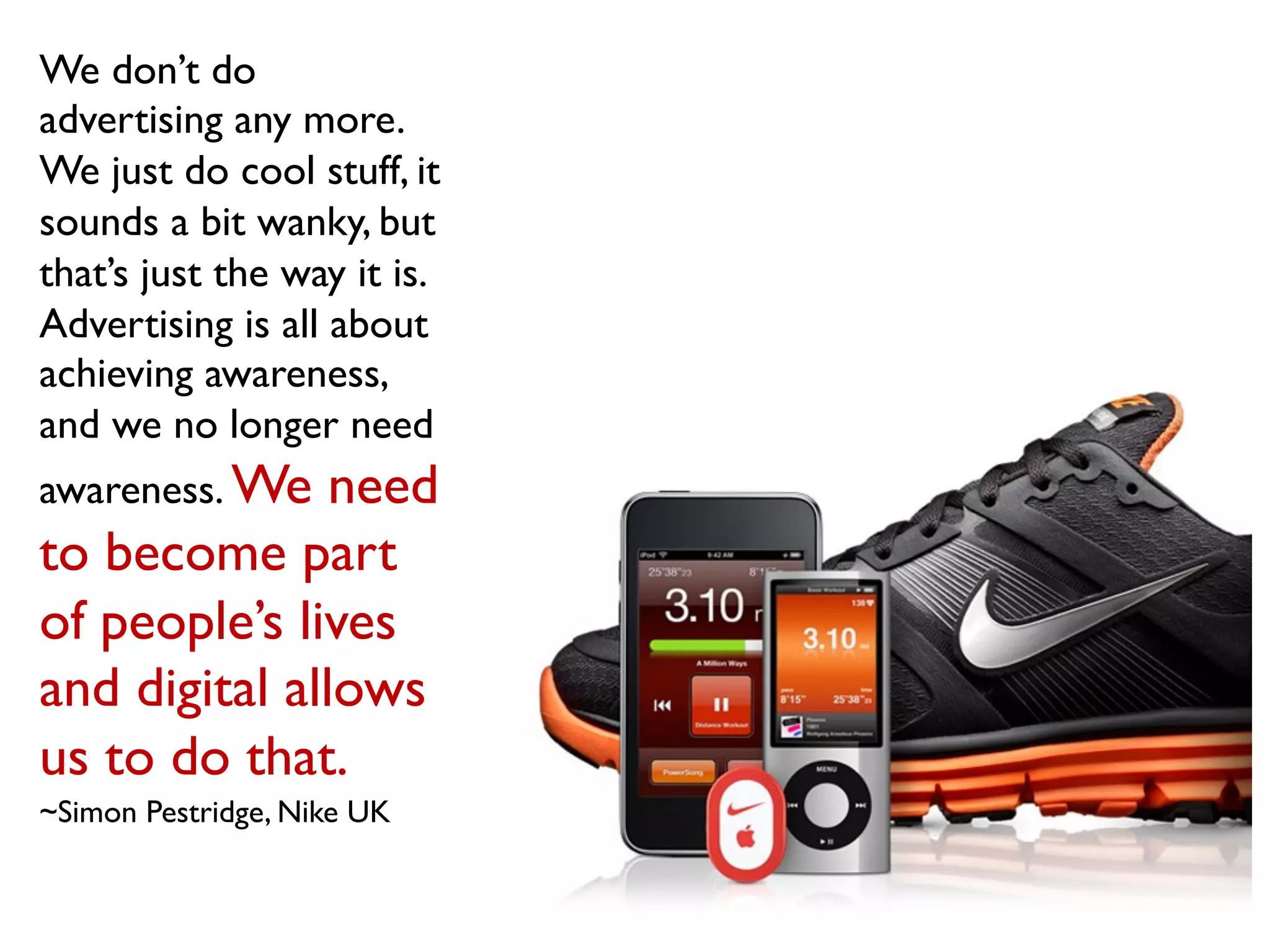 We don’t do
advertising any more.
We just do cool stuff, it
sounds a bit wanky, but
that’s just the way it is.
Advertising is all about
achieving awareness,
and we no longer need
awareness. We need
to become part
of people’s lives
and digital allows
us to do that.
~Simon Pestridge, Nike UK
 