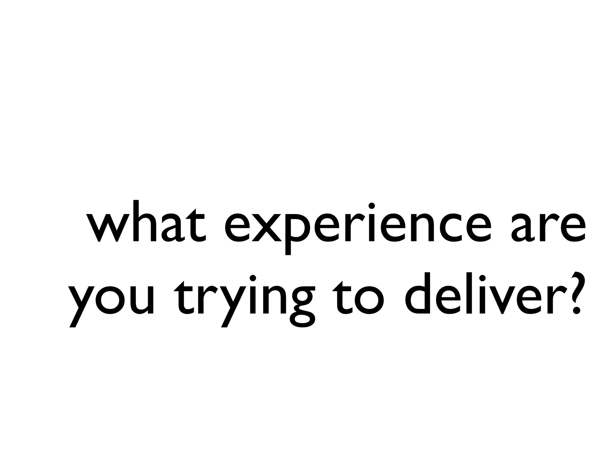 what experience are
you trying to deliver?
 