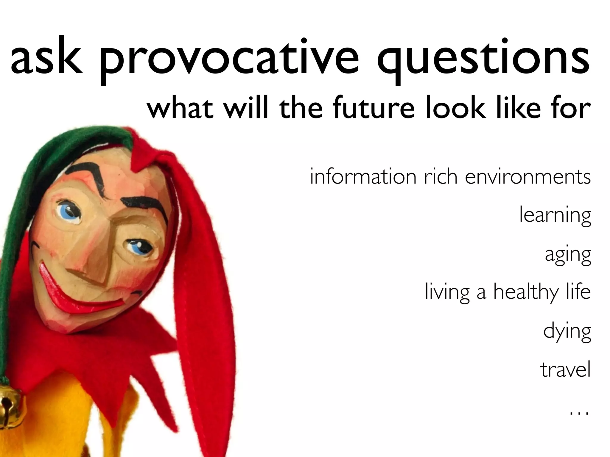 information rich environments	

learning	

aging	

living a healthy life	

dying	

travel	

…	

	

ask provocative questions
what will the future look like for
 
