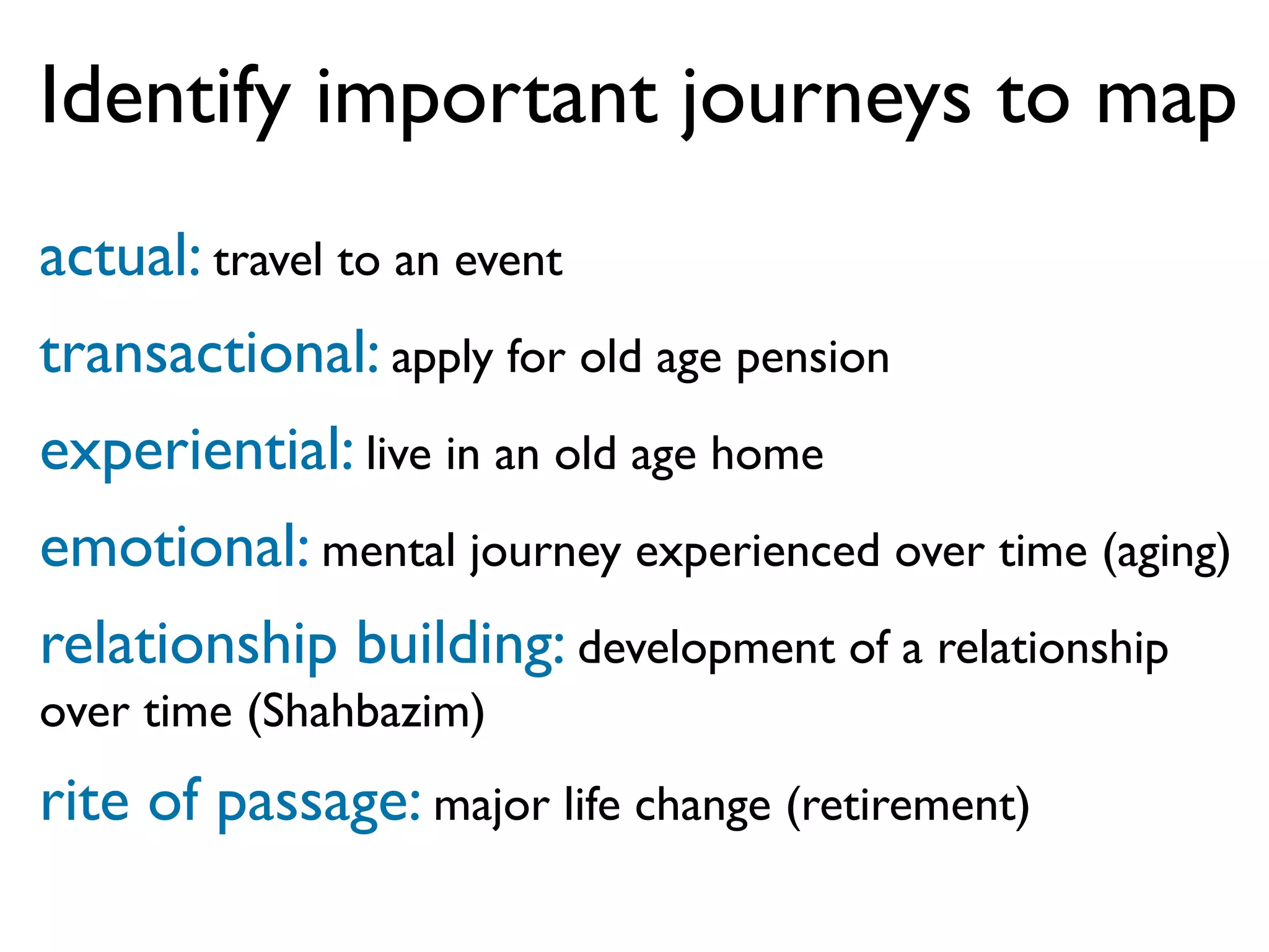Identify important journeys to map
actual: travel to an event
transactional: apply for old age pension
experiential: live in an old age home
emotional: mental journey experienced over time (aging)
relationship building: development of a relationship
over time (Shahbazim)
rite of passage: major life change (retirement)
 