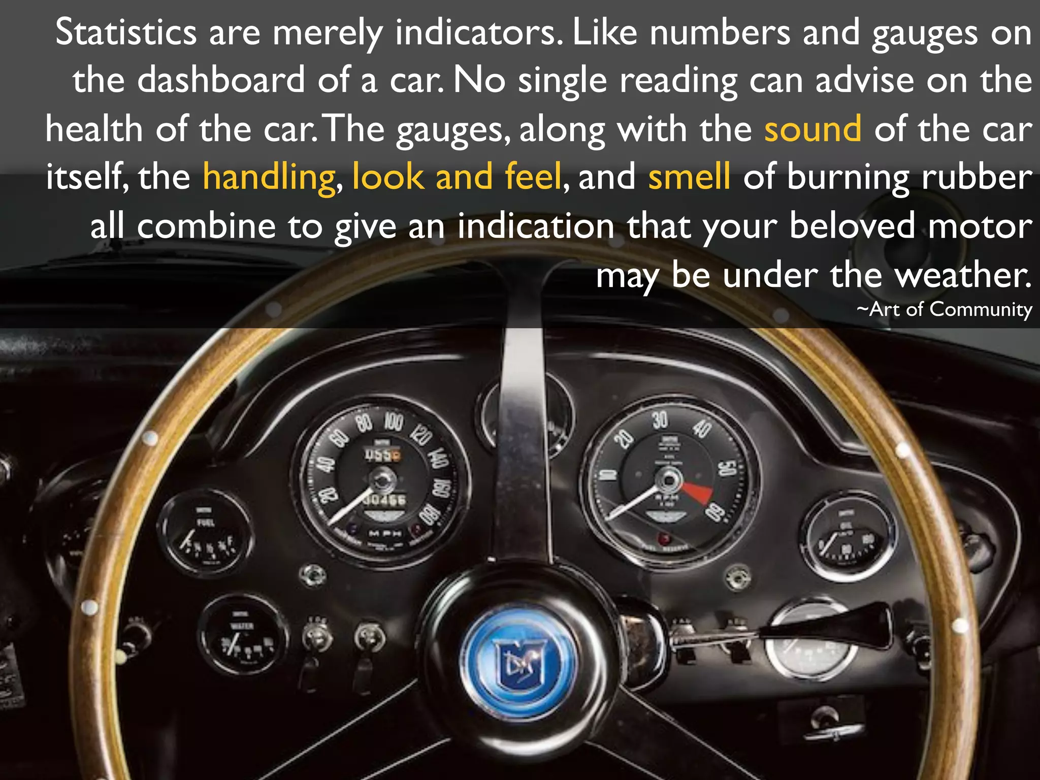 Statistics are merely indicators. Like numbers and gauges on
the dashboard of a car. No single reading can advise on the
health of the car.The gauges, along with the sound of the car
itself, the handling, look and feel, and smell of burning rubber
all combine to give an indication that your beloved motor
may be under the weather.
~Art of Community
 