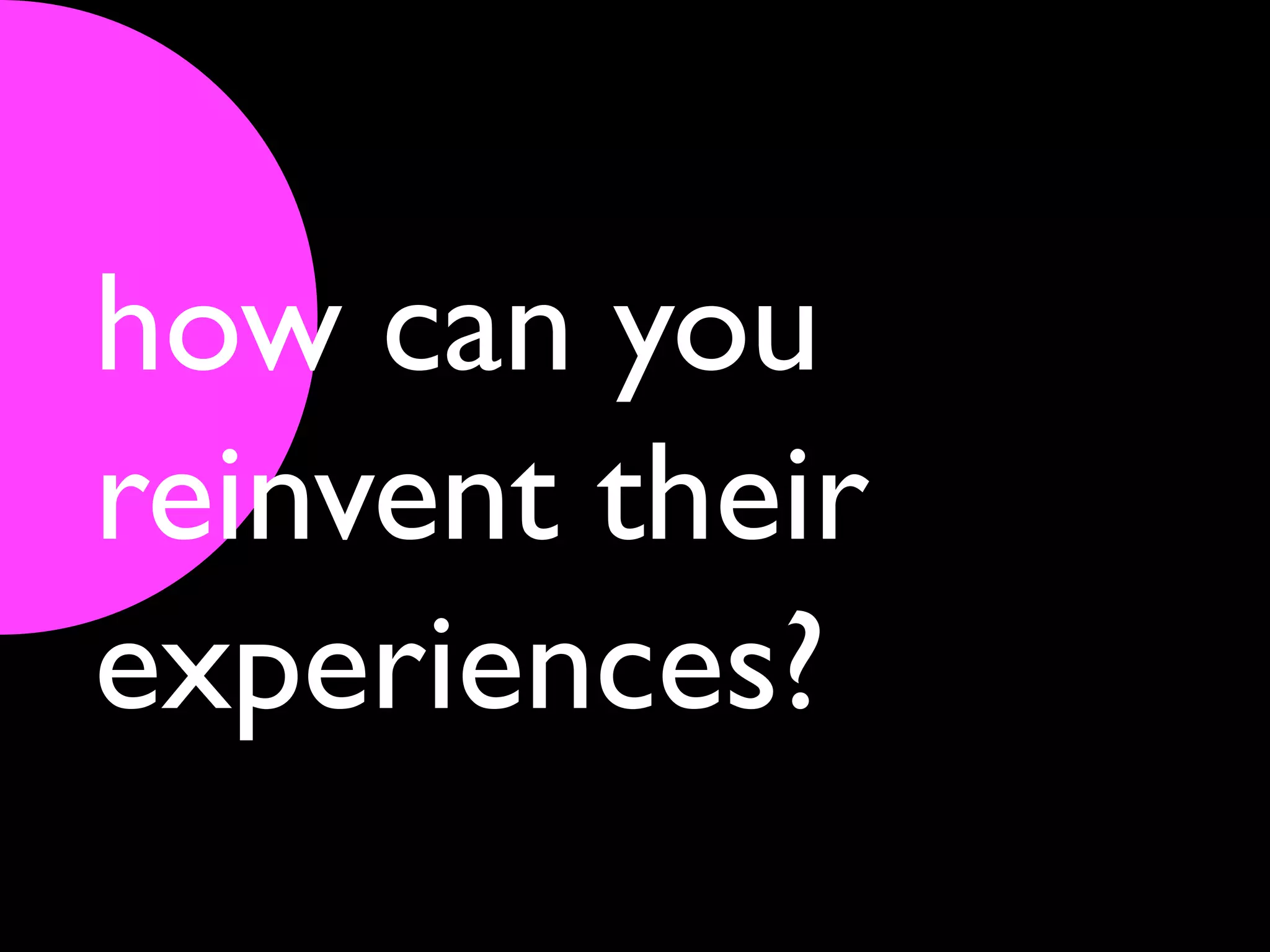 how can you
reinvent their
experiences?
 