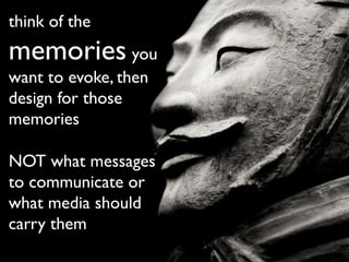 think of the
memories you
want to evoke, then
design for those
memories
NOT what messages
to communicate or
what media should
carry them
 