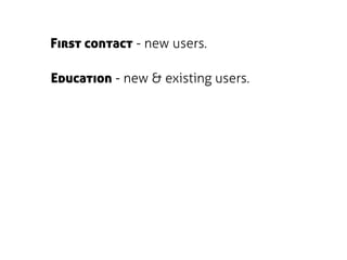 First contact - new users.

Education - new & existing users.
 