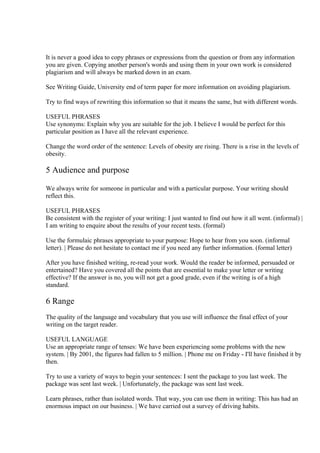 It is never a good idea to copy phrases or expressions from the question or from any information
you are given. Copying another person's words and using them in your own work is considered
plagiarism and will always be marked down in an exam.

See Writing Guide, University end of term paper for more information on avoiding plagiarism.

Try to find ways of rewriting this information so that it means the same, but with different words.

USEFUL PHRASES
Use synonyms: Explain why you are suitable for the job. I believe I would be perfect for this
particular position as I have all the relevant experience.

Change the word order of the sentence: Levels of obesity are rising. There is a rise in the levels of
obesity.

5 Audience and purpose

We always write for someone in particular and with a particular purpose. Your writing should
reflect this.

USEFUL PHRASES
Be consistent with the register of your writing: I just wanted to find out how it all went. (informal) |
I am writing to enquire about the results of your recent tests. (formal)

Use the formulaic phrases appropriate to your purpose: Hope to hear from you soon. (informal
letter). | Please do not hesitate to contact me if you need any further information. (formal letter)

After you have finished writing, re-read your work. Would the reader be informed, persuaded or
entertained? Have you covered all the points that are essential to make your letter or writing
effective? If the answer is no, you will not get a good grade, even if the writing is of a high
standard.

6 Range
The quality of the language and vocabulary that you use will influence the final effect of your
writing on the target reader.

USEFUL LANGUAGE
Use an appropriate range of tenses: We have been experiencing some problems with the new
system. | By 2001, the figures had fallen to 5 million. | Phone me on Friday - I'll have finished it by
then.

Try to use a variety of ways to begin your sentences: I sent the package to you last week. The
package was sent last week. | Unfortunately, the package was sent last week.

Learn phrases, rather than isolated words. That way, you can use them in writing: This has had an
enormous impact on our business. | We have carried out a survey of driving habits.
 