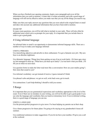 When you have finished your opening comments, begin a new paragraph and cover all the
information that you want to mention. A letter that is written accurately and with a good range of
language will still not be effective unless you make sure that you say all the things you need to say.

Make sure that your reply answers any questions that you were asked in the original letter or email
and takes into account any additional information that you have been told to mention.

EXAM TIP
In many exam questions, you will be told what to include in your reply. There will also often be
additional notes which serve as prompts for your reply. It is important that you include these in
order to get a good grade.

4 Using informal language
An informal letter or email is an opportunity to demonstrate informal language skills. There are a
number of ways to make your language informal:

USEFUL PHRASES
Use intensifying adjectives and adverbs to show enthusiasm: I've got a fantastic new job. | My new
boss is an absolute nightmare.

Use idiomatic language: Things have been getting on top of me at work lately. | It's been ages since
we last managed to meet up. | What have you been up to lately? | Let me know what you think. | I'll
fill you in when we next meet.

Use question forms to make the letter read more like a conversation: How are your studies going? |
How does that sound to you?

Use informal vocabulary: use get instead of receive, I guess instead of I think

Use phrasal verbs and phrases: we get on well, write back soon, get in touch.

Use contractions: I can't help thinking I should've told you sooner.

5 Range
It is important that you use grammatical expressions and vocabulary appropriate to the level of the
exam. Even if there are no mistakes in your writing, you will not be able to get a good grade if you
use only the language and vocabulary that you learnt at elementary level. Even in informal writing,
there is a good range of language you can use.

USEFUL LANGUAGE
Use the present perfect progressive to give news: I've been helping my parents out at their shop.

Use a future progressive for future plans: I'm going to be staying at my grandmother's house all
summer.

Use conditional sentences to make suggestions: If you let me have your number, I'll give you a call
at the weekend.
 