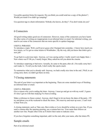 Use polite question forms for requests: Do you think you could send me a copy of the photos? |
Would you mind if we didn't go camping?

Use question tags to check information: Nobody else knows, do they? | You don't mind, do you?



6 Connectors

All good writing makes good use of connectors. However, many of the connectors you have learnt
for other styles of writing are inappropriate in an informal letter or email. For informal writing, you
need to use some of the connectors that are more specific to spoken language.

USEFUL PHRASES
To introduce a topic: Well, you'll never guess who I bumped into yesterday. | I know how much you
love tennis, so I've got us some tickets to Wimbledon. | By the way, did you know that John's got a
new job?

To go back to a previous topic: Anyway, as I was saying earlier, I really wasn't very happy there. |
Now where was I? Oh yes, I nearly forgot, Mary asked me tell you about the cinema.

To introduce surprising or bad news: Actually, he came to the party after all. | I'm really sorry but I
can't make it. | To tell you the truth, I don't really like sports much.

To summarise what you've already said: Anyway, we had a really nice time in the end. | Well, to cut
a long story short, we didn't get there on time.

7 Closing statements
The end of your letter is as important as the beginning. There are some standard ways of finishing
an informal letter or email.

USEFUL PHRASES
Give a reason why you're ending the letter: Anyway, I must go and get on with my work! | I guess
it's time I got on with that studying I've been avoiding.

Make a reference to future contact: Anyway, don't forget to let me know the dates of the party. | I'll
try and phone you at the weekend to check the times. | We must try and meet up soon. | I can't wait
to hear from you.

A closing statement, such as Take care, Best wishes or Love should be written on a new line. If you
used a comma after the opening greeting, use a comma here too. Your name then follows on
another new line. People often write an X below their name to indicate a kiss.

If you have forgotten something important, add it at the end, after your name, after the letters PS.

Sample emails
Part of an informal email:
 