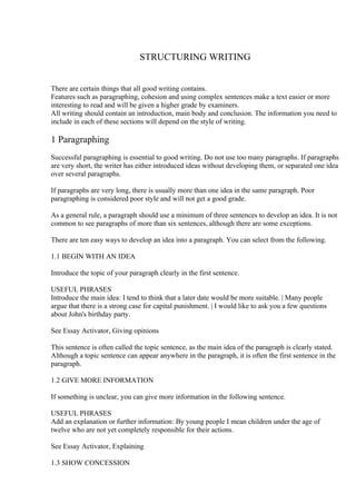 STRUCTURING WRITING


There are certain things that all good writing contains.
Features such as paragraphing, cohesion and using complex sentences make a text easier or more
interesting to read and will be given a higher grade by examiners.
All writing should contain an introduction, main body and conclusion. The information you need to
include in each of these sections will depend on the style of writing.

1 Paragraphing
Successful paragraphing is essential to good writing. Do not use too many paragraphs. If paragraphs
are very short, the writer has either introduced ideas without developing them, or separated one idea
over several paragraphs.

If paragraphs are very long, there is usually more than one idea in the same paragraph. Poor
paragraphing is considered poor style and will not get a good grade.

As a general rule, a paragraph should use a minimum of three sentences to develop an idea. It is not
common to see paragraphs of more than six sentences, although there are some exceptions.

There are ten easy ways to develop an idea into a paragraph. You can select from the following.

1.1 BEGIN WITH AN IDEA

Introduce the topic of your paragraph clearly in the first sentence.

USEFUL PHRASES
Introduce the main idea: I tend to think that a later date would be more suitable. | Many people
argue that there is a strong case for capital punishment. | I would like to ask you a few questions
about John's birthday party.

See Essay Activator, Giving opinions

This sentence is often called the topic sentence, as the main idea of the paragraph is clearly stated.
Although a topic sentence can appear anywhere in the paragraph, it is often the first sentence in the
paragraph.

1.2 GIVE MORE INFORMATION

If something is unclear, you can give more information in the following sentence.

USEFUL PHRASES
Add an explanation or further information: By young people I mean children under the age of
twelve who are not yet completely responsible for their actions.

See Essay Activator, Explaining

1.3 SHOW CONCESSION
 