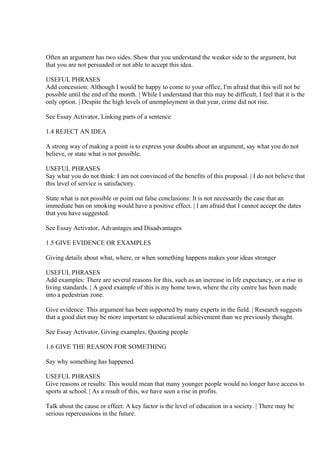 Often an argument has two sides. Show that you understand the weaker side to the argument, but
that you are not persuaded or not able to accept this idea.

USEFUL PHRASES
Add concession: Although I would be happy to come to your office, I'm afraid that this will not be
possible until the end of the month. | While I understand that this may be difficult, I feel that it is the
only option. | Despite the high levels of unemployment in that year, crime did not rise.

See Essay Activator, Linking parts of a sentence

1.4 REJECT AN IDEA

A strong way of making a point is to express your doubts about an argument, say what you do not
believe, or state what is not possible.

USEFUL PHRASES
Say what you do not think: I am not convinced of the benefits of this proposal. | I do not believe that
this level of service is satisfactory.

State what is not possible or point out false conclusions: It is not necessarily the case that an
immediate ban on smoking would have a positive effect. | I am afraid that I cannot accept the dates
that you have suggested.

See Essay Activator, Advantages and Disadvantages

1.5 GIVE EVIDENCE OR EXAMPLES

Giving details about what, where, or when something happens makes your ideas stronger

USEFUL PHRASES
Add examples: There are several reasons for this, such as an increase in life expectancy, or a rise in
living standards. | A good example of this is my home town, where the city centre has been made
into a pedestrian zone.

Give evidence: This argument has been supported by many experts in the field. | Research suggests
that a good diet may be more important to educational achievement than we previously thought.

See Essay Activator, Giving examples, Quoting people

1.6 GIVE THE REASON FOR SOMETHING

Say why something has happened.

USEFUL PHRASES
Give reasons or results: This would mean that many younger people would no longer have access to
sports at school. | As a result of this, we have seen a rise in profits.

Talk about the cause or effect: A key factor is the level of education in a society. | There may be
serious repercussions in the future.
 