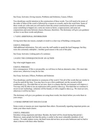 See Essay Activator, Giving reasons, Problems and Solutions, Causes, Effects

You should pay careful attention to the construction of these words. You will need to be aware of
the order of ideas (if the word is followed by a reason or a result), and to the word form. Some of
these words are verbs and you will need to learn the correct constructions (result in something,
cause something to happen etc), some are nouns (a factor, a repercussion), and some are
conjunctions and come between clauses (because, therefore). The dictionary will give you guidance
on how to use these words and phrases.

1.7 GIVE ADDITIONAL INFORMATION

Giving more than one reason, example or result is a clear way of building a strong point.

USEFUL PHRASES
Add additional information: Not only were the staff unable to speak the local language, but they
were also extremely unhelpful. | Another good reason is the cost of this plan.

See Essay Activator, Linking parts of a sentence

1.8 GIVE THE CONSEQUENCES OF AN ACTION

Say what might happen next.

USEFUL PHRASES
Give consequences: If this is not possible, we will have to find an alternative date. | We must take
action now, otherwise it may be too late.

See Essay Activator, Effects, Problems and Solutions

You should pay careful attention to synonyms of the word if. Not all of the words that are similar to
if can be used all the time. You may have to use a first conditional, not the second or third
conditionals (e.g., Provided that we act now, there is a chance that the environment will improve.)
You may only be able to use an expression with a positive idea (e.g.: Provided that we continue to
invest in new technology, solutions will be found), or with a negative idea (e.g.: We must act now,
otherwise it will be too late.)

The dictionary will give you guidance on using these words, but check before you write them in
your essays.

1.9 MAKE IMPORTANT ISSUES CLEAR

Some events or reasons are more important than others. Occasionally signaling important points can
make your ideas much clearer.

USEFUL PHRASES
Introduce strong arguments and ideas: Besides, the hotel will be closed during that period. |
Moreover, many people feel that this policy is unfair to the most vulnerable members of our
society. | To make matters worse, the hotel room did not have an en-suite bathroom and we had to
share a shower with three other families.
 