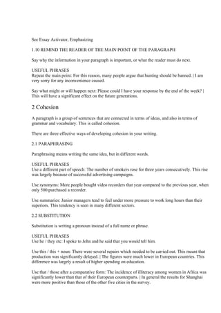 See Essay Activator, Emphasizing

1.10 REMIND THE READER OF THE MAIN POINT OF THE PARAGRAPH

Say why the information in your paragraph is important, or what the reader must do next.

USEFUL PHRASES
Repeat the main point: For this reason, many people argue that hunting should be banned. | I am
very sorry for any inconvenience caused.

Say what might or will happen next: Please could I have your response by the end of the week? |
This will have a significant effect on the future generations.

2 Cohesion
A paragraph is a group of sentences that are connected in terms of ideas, and also in terms of
grammar and vocabulary. This is called cohesion.

There are three effective ways of developing cohesion in your writing.

2.1 PARAPHRASING

Paraphrasing means writing the same idea, but in different words.

USEFUL PHRASES
Use a different part of speech: The number of smokers rose for three years consecutively. This rise
was largely because of successful advertising campaigns.

Use synonyms: More people bought video recorders that year compared to the previous year, when
only 500 purchased a recorder.

Use summaries: Junior managers tend to feel under more pressure to work long hours than their
superiors. This tendency is seen in many different sectors.

2.2 SUBSTITUTION

Substitution is writing a pronoun instead of a full name or phrase.

USEFUL PHRASES
Use he / they etc: I spoke to John and he said that you would tell him.

Use this / this + noun: There were several repairs which needed to be carried out. This meant that
production was significantly delayed. | The figures were much lower in European countries. This
difference was largely a result of higher spending on education.

Use that / those after a comparative form: The incidence of illiteracy among women in Africa was
significantly lower than that of their European counterparts. | In general the results for Shanghai
were more positive than those of the other five cities in the survey.
 