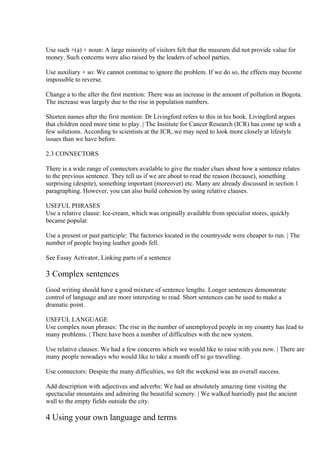 Use such +(a) + noun: A large minority of visitors felt that the museum did not provide value for
money. Such concerns were also raised by the leaders of school parties.

Use auxiliary + so: We cannot continue to ignore the problem. If we do so, the effects may become
impossible to reverse.

Change a to the after the first mention: There was an increase in the amount of pollution in Bogota.
The increase was largely due to the rise in population numbers.

Shorten names after the first mention: Dr Livingford refers to this in his book. Livingford argues
that children need more time to play. | The Institute for Cancer Research (ICR) has come up with a
few solutions. According to scientists at the ICR, we may need to look more closely at lifestyle
issues than we have before.

2.3 CONNECTORS

There is a wide range of connectors available to give the reader clues about how a sentence relates
to the previous sentence. They tell us if we are about to read the reason (because), something
surprising (despite), something important (moreover) etc. Many are already discussed in section 1
paragraphing. However, you can also build cohesion by using relative clauses.

USEFUL PHRASES
Use a relative clause: Ice-cream, which was originally available from specialist stores, quickly
became popular.

Use a present or past participle: The factories located in the countryside were cheaper to run. | The
number of people buying leather goods fell.

See Essay Activator, Linking parts of a sentence

3 Complex sentences
Good writing should have a good mixture of sentence lengths. Longer sentences demonstrate
control of language and are more interesting to read. Short sentences can be used to make a
dramatic point.

USEFUL LANGUAGE
Use complex noun phrases: The rise in the number of unemployed people in my country has lead to
many problems. | There have been a number of difficulties with the new system.

Use relative clauses: We had a few concerns which we would like to raise with you now. | There are
many people nowadays who would like to take a month off to go travelling.

Use connectors: Despite the many difficulties, we felt the weekend was an overall success.

Add description with adjectives and adverbs: We had an absolutely amazing time visiting the
spectacular mountains and admiring the beautiful scenery. | We walked hurriedly past the ancient
wall to the empty fields outside the city.

4 Using your own language and terms
 