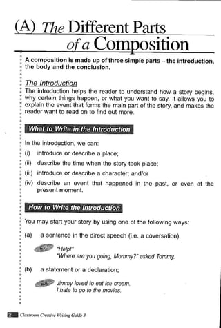 Different Parts
W Classtuom Creatite wntins Guide 3
a Corn- osition
A composition is made up of three simple parts - the introduction,
the body and the conclusion.
The introduction helps the reader to understand how a story begins,
why certain things happen, or what you want to say. lt allows you to
explain the event that forms the main part of the story, and makes the
reader want to read on to find out more.
ln the introduction, we can:
(i) introduce or describe a
(ii) describe the time when
(iii) introduce or describe a
(iv) describe an event that
present moment.
place;
the story took place;
character; and/or
happened in the past, or even at the
You may start your story by using one
(a) a sentence in the direct speech
of the following ways:
(i.e. a coversation);
W's"rpl""Where are you going, Mommy?" asked Tommy.
(b) a statement or a declaration;
*ffi Jmmy /oyed to eat ice cream.
I hate to go to the movies.
 