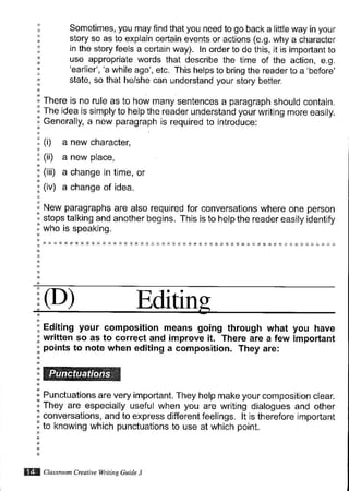 Sometimes, you may find that you need to go back a little way in your
story so as to explain certain events or actions (e.g. why a character
jn the story feels a certain way). ln order to do this, it is important to
use appropriate words that describe the time of the action, e.g.
'earlier', 'a while ago', etc. This helps to bring the reader to a 'before'
state, so that he/she can understand your story better.
There is no rule as to how many sentences a paragraph should contain.
The idea is simply to help the reader understand your writing more easily.
Generally, a new paragraph is required to introduce:
(i) a new character,
(ii) a new place,
(iii) a change in time, or
(iv) a change of idea.
New paragraphs are also required for conversations where one person
stops talking and another begins. This is to help the reader easily identify
who is speaking.
(D) Editin
Editing your composition means going through what you have
written so as to correct and improve it. There are a few important
points to note when editing a composition. They are:
Punctuations are very important. They help make your composjtion clear.
They are especially useful when you are writing dialogues and other
conversations, and to express different feelings. lt is therefore important
to knowing which punctuations to use at which point.
ffl ctu"uu,,^ c,eoriut wtiLinsGude J
 