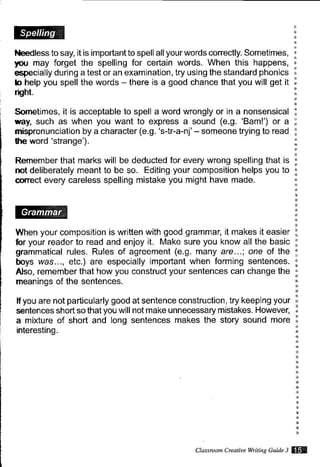 l{eedless to say, it is important to spell all your words correctly. Sometimes,
tou may forget the spelling for certain words. When this happens,
especially during a test or an examination, try using the standard phonics
b help you spell the words - there is a good chance that you will get it
nSht.
Sometimes, it is acceptable to spell a word wrongly or in a nonsensical
way, such as when you want to express a sound (e.9. 'Bam!') or a
mispronunciation by a character (e.9. 'str-a-n.j'- someone trying to read
lhe word 'strange').
Remember that marks will be deducted for every wrong spelling that is
mt deliberately meant to be so. Editing your composition helps you to
@rrect every careless spelling mistake you might have made.
When your composition is written with good grammar, it makes it easier
fior your reader to read and enjoy it. Make sure you know all the basic
grammatical rules. Rules of agreement (e.9. many are...; one of the
boys was.. ., etc.) are especially important when forming sentences.
Also, remember that how you construct your sentences can change the
meanings of the sentences.
lf you are not partiGularly good at sentence construction, try keeping your
sentences short so that you will not make unnecessary mistakes. However,
a mixture of short and long sentences makes the story sound more
interesting.
Clarsmon Creattue wtuin? Guittz 3 $ffi
 