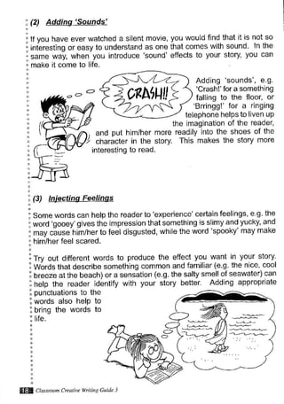 ,(2) Addinq'Sounds'
: lf you have ever watched a silent
"interesting or easy to understand
same way, when you introduce
i make it come to life.
:l:l and put him/her more
character in the story.
interesting to read.
movie, you would find that it is not so
as one that comes with sound. ln the
'sound'effects to your story, You can
Adding 'sounds', e.g.
'Crash!' for a something
falling to the floor, or
'Brringg!' for a ringing
telephone helps to liven uP
the imagination of the reader,
readily into the shoes of the
This makes the story more
.(
: (3)
!rry out different.words to, produce the effect you- w?.] ,l
]?I^"t^"f;i Words that describe something common and familiar (e.g. the nice, cool
I breeze at the beach) or a sensation (e.g. the salty smell of seawater) can
^.Jri-^ ^^^r^^ri-l^I help the reader idbntify with your story better. Adding appropriate
: punctuations to the
1 words also help to
i bring the words to
- [le.
: Some words can help the reader to 'experience' certain feelings' e g the
i word 'gooey' gives the impression that something is slimy and yucky, and
; may ciuse-him/her to feel disgusted, while the word 'spooky' may make
: him/her feel scared.
0eNu!!
@ Classroon Creatire wnti g Cuide 3
 