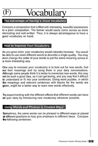 (F) Vocabul
Compare a composition that is filled with interesting, beautiful expressions
to a plain composition. The former would easily come across as more
interesting and well-written. Thus, it is always advantageous to have a
good vocabulary on hand.
As you grow older, your vocabulary would naturally increase. You would
be able to use more different words to describe a single quality. You may
even change the order of your words to put the same meaning across in
a more interesting way.
One way to increase your vocabulary is to look out for new words, find
out their meanings and try using them in your daily conversations.
Although some people think it is better to memorize new words, this may
not be such a good idea, as it can get boring, and you may find it difficult
to understand or fit into your sentences. Doing word puzzles, in which
the meanings and relevant sentences with blanks for the words are
given, might be a better way to learn new words effectively.
Try experimenling with the different effects that different words can have
on your story by introducing new vocabulary wherever possible.
Sometimes, the same words can be phrased
at different positions to help give emphasis to
te tollowing sentences:
in different ways or placed
different ideas. Compare
Classtuam Cruattue Witin1 Czide 3 frS$
 