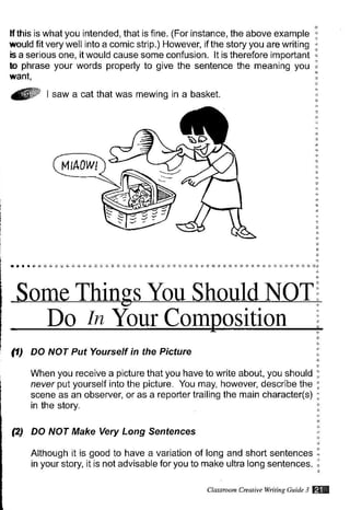 lf this is what you intended, that is fine. (For instance, the above example
would fit verywell into a comic strip.) However, if the story you are writing
b a serious one, it would cause some confusion. lt is therefore important
b phrase your words properly to give the sentence the meaning you
want,
1ffi t saw a cat that was mewing in a basket.
Do /rc Your Com os1t10n
(1) DO NOT Put Yourself in the Picture
When you receive a picture that you have to write about, you should
neuer put yourself into the picture. You may, however, describe the
scene as an observer, or as a reporter trailing the main character(s)
in the story.
(2) DO NOT Make Very Long Sentences
Although it is good to have a variation of long and short sentences
in your story, it is not advisable for you to make ultra long sentences.
t4tA,w
CLasstuon Cftatii)e Witine Guitle 3 W
 
