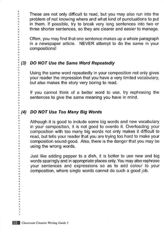 These are not only difficult to read, but you may also run into the
problem of not knowing where and what kind of punctuations to put
in them. lf possible, try to break very long sentences into two or
three shorter sentences, so they are clearer and easier to manage.
Often, you may find that one sentence makes up a whole paragraph
in a newspaper article. NEVER attempt to do the same in your
compositions!
(3) DO NOT Use the Same Word Repeatedly
Using the same word repeatedly in your composition not only glves
your reader the impression that you have a very limited vocabulary,
but also makes the story very boring to read.
lf you cannot think of a better word to use, try rephrasing the
sentences to give the same meaning you have in mind.
(4) DO NOT Use Too Many Big Words
Although it is good to include some big words and new vocabulary
in your composition, it is not good to overdo it. Overloading your
composition with too many big words not only makes it difficult to
read, but tells your reader that you are trying too hard to make your
composition sound good. Also, there is the danger that you may be
using the wrong words.
Just like adding pepper to a dish, it is better to use new and big
words sparingly and in appropriate places only. You may also rephrase
your sentences and expressions so as to add colour to your
composition, where single words cannot do such a good job.
@ Clussroon Creativewitin. Guide 3
 